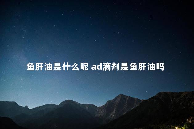 鱼肝油是什么呢 ad滴剂是鱼肝油吗